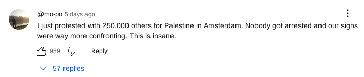 @mo-po commented 5 days ago

I just protested with 250.000 others for Palestine in Amsterdam. Nobody got arrested and our signs were way more confronting. This is insane.

959 thumbs up

57 replies