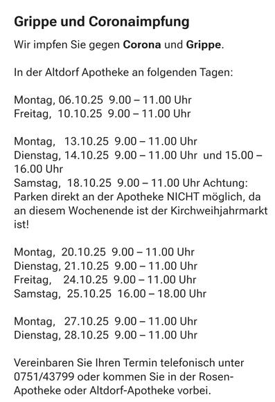 Text im Bild:

"Grippe und Coronaimpfung
Wir impfen Sie gegen Corona und Grippe.
In der Altdorf Apotheke an folgenden Tagen:
Montag, 06.10.25  9.00 – 11.00 Uhr
Freitag,  10.10.25  9.00 – 11.00 Uhr
Montag,   13.10.25  9.00 – 11.00 Uhr
Dienstag, 14.10.25  9.00 – 11.00 Uhr  und 15.00 – 16.00 Uhr
Samstag,  18.10.25  9.00 – 11.00 Uhr Achtung: Parken direkt an der Apotheke NICHT möglich, da an diesem Wochenende ist der Kirchweihjahrmarkt ist!
Montag,  20.10.25  9.00 – 11.00 Uhr
Dienstag, 21.10.25  9.00 – 11.00 Uhr
Freitag,    24.10.25  9.00 – 11.00 Uhr
Samstag,  25.10.25  16.00 – 18.00 Uhr
Montag,   27.10.25  9.00 – 11.00 Uhr
Dienstag, 28.10.25  9.00 – 11.00 Uhr
Vereinbaren Sie Ihren Termin telefonisch unter 0751/43799 oder kommen Sie in der Rosen-Apotheke oder Altdorf-Apotheke vorbei."