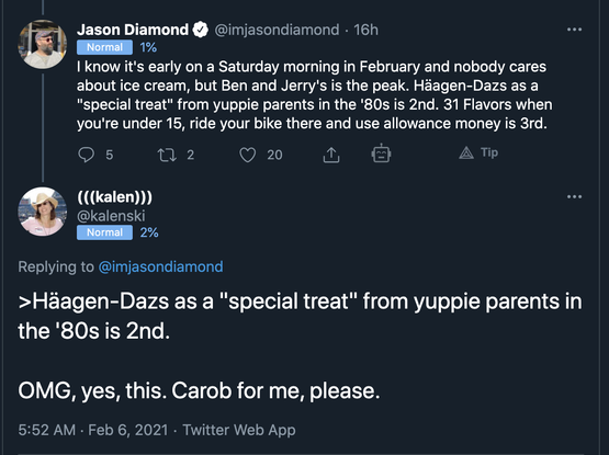 Screenshot of a tweet and a reply to it from Feb 6, 2021.
"Jason Diamond @imjasondiamond
I know it's early on a Saturday morning in February and nobody cares about ice cream, but Ben and Jerry's is the peak. Häagen-Dazs as a
"special treat" from yuppie parents in the '80s is 2nd. 31 Flavors when you're under 15, ride your bike there and use allowance money is 3rd.
(((kalen)))
@kalenski
Replying to @imjasondiamond
Häagen-Dazs as a "special treat" from yuppie parents in the '80s is 2nd.
OMG, yes, this. Carob for me, please."