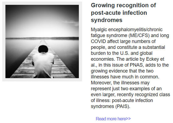 Growing recognition of post-acute infection syndromes
Myalgic encephalomyelitis/chronic fatigue syndrome (ME/CFS) and long COVID affect large numbers of people, and constitute a substantial burden to the U.S. and global economies. The article by Eckey et al., in this issue of PNAS, adds to the growing evidence that the two illnesses have much in common. Moreover, the illnesses may represent just two examples of an even larger, recently recognized class of illness: post-acute infection syndromes (PAIS).
Read more here>>