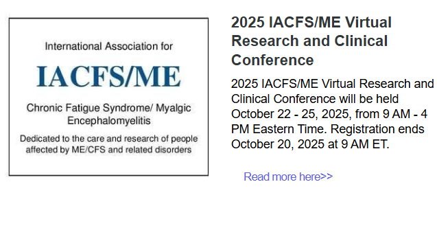 IACFS/ME logo
2025 IACFS/ME Virtual Research and Clinical Conference
2025 IACFS/ME Virtual Research and Clinical Conference will be held October 22 - 25, 2025, from 9 AM - 4 PM Eastern Time. Registration ends October 20, 2025 at 9 AM ET. 
Read more here>>