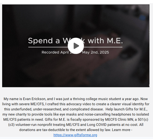 "Spend a Week with M.E." 
recorded April 28-May 2, 2025

My name is Evan Erickson, and I was just a thriving college music student a year ago. Now living with severe ME/CFS, I crafted this advocacy video to create a clearer visual identity for this underfunded, under-researched, and complicated disease.  Help launch Gifts for M.E., my new charity to provide tools like eye masks and noise-cancelling headphones to isolated ME/CFS patients in need. Gifts for M.E. is fiscally sponsored by MECFS Clinic MN, a 501(c)(c3) volunteer-run nonprofit treating ME/CFS and Long COVID patients at no cost. All donations are tax-deductible to the extent allowed by law. Learn more - https://www.giftsforme.org