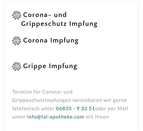 Text im Bild:

"Corona- und
    Grippeschutz Impfung

 Corona Impfung


 Grippe Impfung


Termine für Corona- und Grippeschutzimpfungen vereinbaren wir gerne telefonisch unter 06835 - 9 33 51 oder per Mail unter info@tal-apotheke.com mit Ihnen"