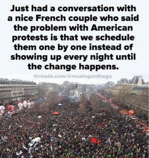 Just had a conversation with a nice French couple who said the problem with American protests is that we schedule them one by one instead of showing up every night until the change happens.