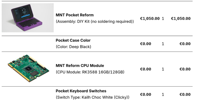 MNT Pocket Reform

i i ) €1,050.00 1 €1,050.00 (Assembly: DIY Kit (no soldering required)) Pocket Case Color €0.00 1 €0.00 (Color: Deep Black) ’ ’ MNT Reform CPU Module

€0.00 1 €0.00

(CPU Module: RK3588 16GB/128GB) Pocket Keyboard Switches €0.00 1 €0.00 (Switch Type: Kailh Choc White (Clicky)) ’ :
