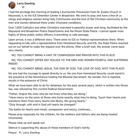 Larry Dowling

I had…privilege…of leading…Eucharistic Procession… to…ICE Detention Center in Broadview…to pray…bring Holy Communion…to…men & women detained…under inhumane conditions. 

Over 1,000 Catholics…marched in peaceful prayer & song, facilitated by…Police Departments &…State Police. I cannot speak more highly of…public safety officers in providing us safe passage. 

Upon arrival…was…different…no ICE or Federal representatives…When requesting to talk w/…representative…over…phone, After…brief wait…answer came back…clearly: 

    NO, YOU CANNOT BRING A HINT OF COMPASSION & PRAYER INTO THIS PLACE! 
    NO, YOU CANNOT OFFER…SOLACE TO…MEN & WOMEN FEARFUL & SUFFERING INSIDE! 
    NO, YOU CANNOT BRING JESUS…SON OF GOD…LOVE OF GOD, INTO THIS PLACE! 

No one had…courage to speak…to us. No one from [DHS] could stand in…presence of…Monstrance holding…Blessed Sacrament. No wonder. Evil is repelled, recoils in…presence of Christ. 

…been able to do for detainees for…past…written into…law, was refused… 

"Father, forgive…ones who do not know what they are doing." 
"Have mercy on…souls of those who know exactly what they're doing. Touch their hearts & transform them from stony…into fleshy, life-giving…" 
"Only through, w/& in God will hearts be changed!" 

…battle for hearts…minds, compassion…mercy, continues... 

Please pray especially for…children…mothers & fathers…being treated inhumanely…Silence is supporting this abuse of these members of God's family. 

Peace!  Fr. Larry Dowling