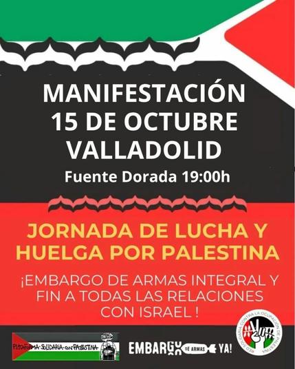 Texto sobre una bandera palestina 

MANIFESTACIÓN 15 DE OCTUBRE VALLADOLID

Fuente Dorada 19:00 h

JORNADA DE LUCHA Y HUELGA POR PALESTINA

¡EMBARGO DE ARMAS INTEGRAL Y FIN A TODAS LAS RELACIONES CON ISRAEL!