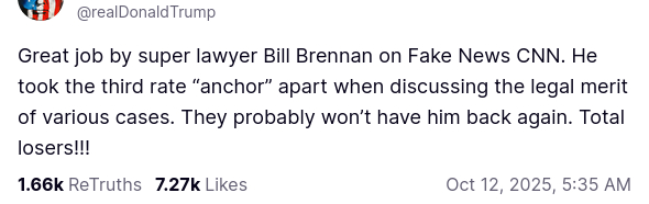 The screenshot reads (https://truthsocial.com/@realDonaldTrump/posts/115359097815090250):
"@realDonaldTrump
Great job by super lawyer Bill Brennan on Fake News CNN. He took the third rate 'anchor' apart when discussing the legal merit of various cases. They probably won’t have him back again. Total losers!!!
... Oct 12, 2025, 5:35 AM"