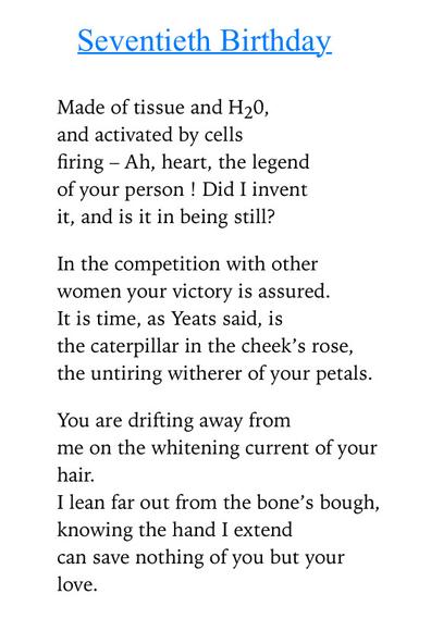 Text of poem -

Seventieth Birthday.
Made of tissue and H20, and activated by cells
firing - Ah, heart, the legend of your person ! Did I invent it, and is it in being still?
In the competition with other women your victory is assured.
It is time, as Yeats said, is
the caterpillar in the cheek's rose, the untiring witherer of your petals.
You are drifting away from
me on the whitening current of your hair.
I lean far out from the bone's bough, knowing the hand I extend can save nothing of you but your love.