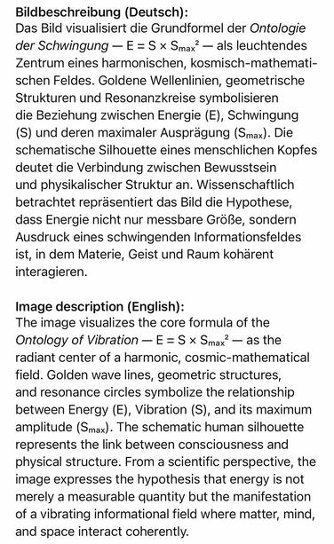 Bildbeschreibung (Deutsch):
Das Bild visualisiert die Grundformel der Ontologie der Schwingung — E = S × Smax' — als leuchtendes Zentrum eines harmonischen, kosmisch-mathemati-schen Feldes. Goldene Wellenlinien, geometrische Strukturen und Resonanzkreise symbolisieren die Beziehung zwischen Energie (E), Schwingung
(S) und deren maximaler Ausprägung (Smax). Die schematische Silhouette eines menschlichen Kopfes deutet die Verbindung zwischen Bewusstsein und physikalischer Struktur an. Wissenschaftlich betrachtet repräsentiert das Bild die Hypothese, dass Energie nicht nur messbare Größe, sondern Ausdruck eines schwingenden Informationsfeldes ist, in dem Materie, Geist und Raum kohärent interagieren.
Image description (English):
The image visualizes the core formula of the Ontology of Vibration - E = S × Smax' - as the radiant center of a harmonic, cosmic-mathematical field. Golden wave lines, geometric structures, and resonance circles symbolize the relationship between Energy (E), Vibration (S), and its maximum amplitude (Smax). The schematic human silhouette represents the link between consciousness and physical structure. From a scientific perspective, the image expresses the hypothesis that energy is not merely a measurable quantity but the manifestation of a vibrating informational field where matter, mind, and space interact coherently.🖖