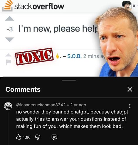 Comment by @insanecuckooman8342
on a 2 year 8 month old video about how toxic and unwelcoming Stack Overflow is to new users asking questions about something they are trying to learn:


"no wonder they banned chatgpt, because chatgpt actually tries to answer your questions instead of making fun of you, which makes them look bad."