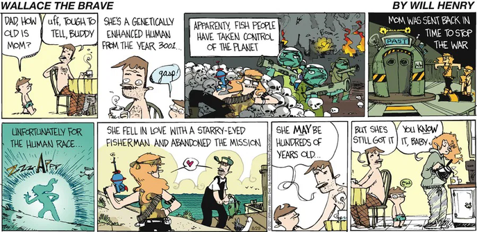 Panel 1: A young boy, Wallace, asks his shirtless father who is sitting at a wooden breakfast table, "Dad, how old is Mom?" The father looks thoughtful and replies, "Uff, tough to tell, Buddy."
He says, "She's a genetically enhanced human from the year 3002..." Off to the side, a "gasp!" sound effect shows Wallace is captivated.
Panel 3: "Apparently fish people have taken control of the planet."
Panel 4: "Mom was sent back in time to stop the war."
Panel 5: A simple panel showing a blue, electric silhouette of a person materializing with a loud "ZZZAP" sound effect. The narration box says, "Unfortunately for the human race…
Panel 6: The scene is now a peaceful shoreline. The mother is depicted as a sci-fi warrior with long blonde hair and a blaster. She is looking lovingly at a "starry-eyed fisherman" (who looks just like the dad). A small heart floats between them. The narration explains: "She fell in love with a starry-eyed fisherman and abandoned the mission."
Panel 7: The scene returns to the father and Wallace at the table. The father continues his tale, saying, "She may be hundreds of years old..." Wallace is still listening intently.
Panel 8: The real mom, a woman with curly red hair, walks into the kitchen. She looks like a normal, modern person, but she’s disheveled, wearing pajamas and bunny slippers, and pouring coffee. The father looks at her lovingly and says, "But she's still got it, baby." Wallace, looking at his parents' affection, simply says, "ew."