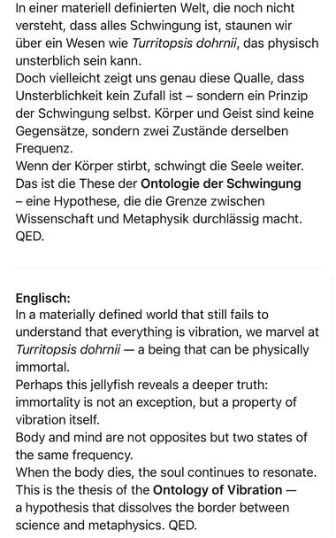 In einer materiell definierten Welt, die noch nicht versteht, dass alles Schwingung ist, staunen wir über ein Wesen wie Turritopsis dohrnii, das physisch unsterblich sein kann.
Doch vielleicht zeigt uns genau diese Qualle, dass Unsterblichkeit kein Zufall ist - sondern ein Prinzip der Schwingung selbst. Körper und Geist sind keine Gegensatze, sondern zwei Zustande derselben
Frequenz.
Wenn der Korper stirbt, schwingt die Seele weiter.
Das ist die These der Ontologie der Schwingung
- eine Hypothese, die die Grenze zwischen Wissenschaft und Metaphysik durchlässig macht.
QED.
Englisch:
In a materially defined world that still fails to understand that everything is vibration, we marvel at Turritopsis dohrnii — a being that can be physically immortal.
Perhaps this jellyfish reveals a deeper truth: immortality is not an exception, but a property of vibration itself.
Body and mind are not opposites but two states of the same frequency.
When the body dies, the soul continues to resonate.
This is the thesis of the Ontology of Vibration - a hypothesis that dissolves the border between science and metaphysics. QED.🖖