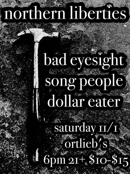 a flyer for a show. text overlaid on a black and white photo of a hammer with a broken claw on a dirty concrete floor. the text reads: "northern liberties
bad eyesight
song people
dollar eater
saturday 11/1
ortlieb's
6pm 21+ $10-$15"