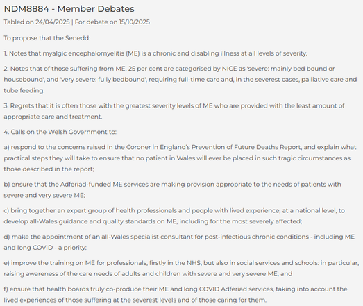 NDM8884 - Member Debates
Tabled on 24/04/2025 | For debate on 15/10/2025
To propose that the Senedd:

1. Notes that myalgic encephalomyelitis (ME) is a chronic and disabling illness at all levels of severity.

2. Notes that of those suffering from ME, 25 per cent are categorised by NICE as 'severe: mainly bed bound or housebound', and 'very severe: fully bedbound', requiring full-time care and, in the severest cases, palliative care and tube feeding.

3. Regrets that it is often those with the greatest severity levels of ME who are provided with the least amount of appropriate care and treatment.

4. Calls on the Welsh Government to:

a) respond to the concerns raised in the Coroner in England’s Prevention of Future Deaths Report, and explain what practical steps they will take to ensure that no patient in Wales will ever be placed in such tragic circumstances as those described in the report;

b) ensure that the Adferiad-funded ME services are making provision appropriate to the needs of patients with severe and very severe ME;

c) bring together an expert group of health professionals and people with lived experience, at a national level, to develop all-Wales guidance and quality standards on ME, including for the most severely affected;

d) make the appointment of an all-Wales specialist consultant for post-infectious chronic conditions - including ME and long COVID - a priority;