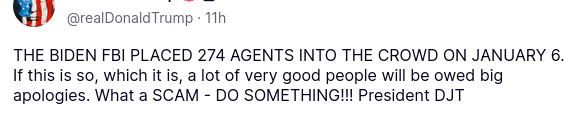 The screenshot with DementiaDon's secretion reads:
"@realDonaldTrump
11h
THE BIDEN FBI PLACED 274 AGENTS INTO THE CROWD ON JANUARY 6. If this is so, which it is, a lot of very good people will be owed big apologies. What a SCAM - DO SOMETHING!!! President DJT"