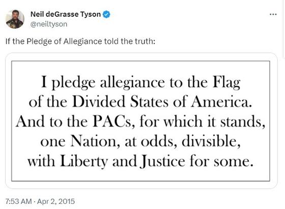 Tweet by Neil deGrasse Tyson. If the Pledge of Allegiance told the truth: I pledge allegiance to the flag of the divided states of America. and to the PACs, for which it stands, one nation, at odds, divisible, with liberty and justice for some.