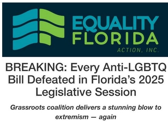 EQUALITY FLORIDA ACTION, INC writes:
 
BREAKING: Every Anti-LGBTQ Bill Defeated in Florida’s 2025 Legislative Session 

Grassroots coalition delivers a stunning blow to extremism — again