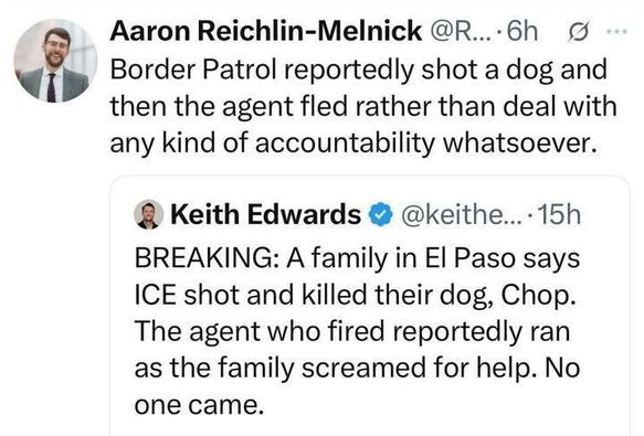 Tweet by Aaron Reichlin-Melnick: “Border Patrol reportedly shot a dog and then the agent fled rather than deal with any kind of accountability whatsoever.”
Below is Keith Edwards’ tweet: “BREAKING: A family in El Paso says ICE shot and killed their dog, Chop. The agent who fired reportedly ran as the family screamed for help. No one came.”