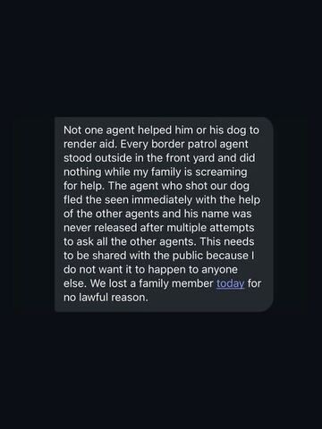 A black-background screenshot of text describing an incident: the sender says no Border Patrol agents rendered aid after their dog was shot, and that the responsible agent fled the scene with help from others. They emphasize that the agent’s name was never released and that their family lost a member “for no lawful reason.”