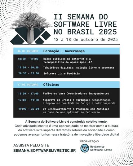 16 de outubro - formação, governança - 18h Dados públicos na Internet e a tecnopolítica do apocalipse LLM; 19h Tabuleiros digitais: solução livre e soberana; 20h30min Software livre Baobáxia. 17 de outubro - Oficinas - 15h Fediverso para comunicadores independentes; 17h Algorave em Brasil e Portugal: demonstração e improviso com roda de código e notbinarycode; 18h Do desenvolvimento à produção com Ansible: um caso de uso aplicado ao Fediverso.