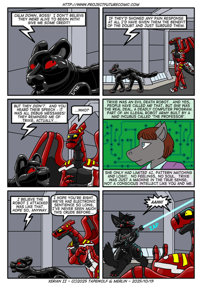 Lautrec tries to reassure Xerian that he hasn't just murdered an alien for fun

Lautrec: "Calm down, boss! I don't believe they were alive to begin with! Give me SOME credit!"

Lautrec: "If they'd showed any pain response at all, I'd have given them the benefit of the doubt and just subdued them."

Lautrec: "But they DIDN'T. And you heard their speech - it was all debug messages! They reminded me of Trixie, actually..."
Xerian: "Who?"

Lautrec: "Trixie was an evil death robot. And yes, people have called ME that, but she was the real deal. A deadly computer program, part of an illegal robot army built by a mad incubus called The Professor."
Lautrec: "She only had limited AI, pattern matching and logic. No feelings, no soul. Trixie was just a machine in the true sense, not a conscious intellect like you and me."

Lautrec: "I believe the robot I attacked was like that. I hope so, anyway."
Xerian: "I hope you're right. We've had electronic sentience so long, I've never seen much this crude before..."

Rounding the corner, they startle an armed protogen who panics and fires over Xerian's head.
Both: "AAHH!"
