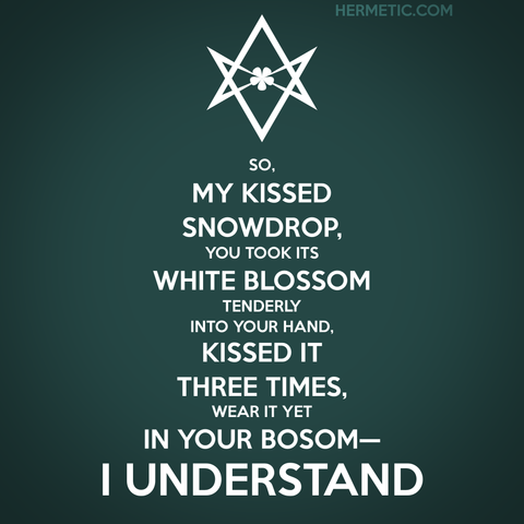 Square image, green background, white text. Inspired by the series of WWII propaganda posters from the UK, of which Keep Calm was one. Instead of a crown, an upside down unicursal hexagram. The text is “So, my kissed snowdrop, you took its white blossom Tenderly into your hand, Kissed it three times, wear it yet in your bosom—I understand.” from Aleister Crowley's poem A Valentine, with related quotes linked through URL in post
