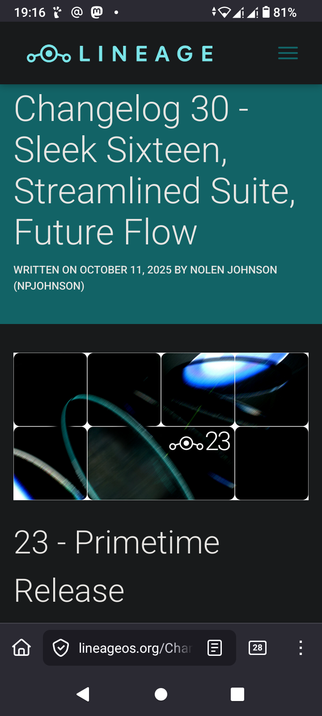 The image is a screenshot of a mobile phone display showcasing a software update announcement from "Lineage." The background is a gradient of blues and purples with a blurred, swirling effect. In the center is a black rectangle resembling a phone screen displaying "23" in white font with the Lineage logo below it. Above the black rectangle, in bold white text, are the words “Lineage Changelog 30 - Sleek Sixteen, Streamlined Suite, Future Flow." Below the black rectangle, in bold white text, it reads “23 - Primetime Release.”  At the bottom of the screen, there are navigation icons including a home icon, a checkmark icon, a website address (“lineageos.org/Changelog”), a square icon with a number "28", and a three-dot icon. The top of the screen displays the time ("19:16") and signal/battery indicators.

Provided by @altbot, generated privately and locally using Gemma3:27b

🌱 Energy used: 0.150 Wh