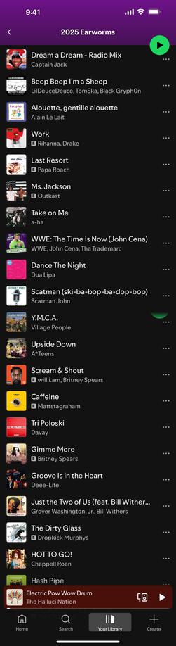 2025 Earworms
PAPA ROACH
THE TIMEIS NOW
VILLAGE PEOPLE
ETRI POLOSKIE
Dream a Dream - Radio Mix
Captain Jack
Beep Beep I'm a Sheep
LilDeuceDeuce, TomSka, Black GryphOn
Alouette, gentille alouette
Alain Le Lait
Work
E Rihanna, Drake
Last Resort
E Papa Roach
Ms. Jackson
E Outkast
Take on Me
a-ha
WWE: The Time Is Now (John Cena)
WWE, John Cena, Tha Trademarc
Dance The Night
Dua Lipa
Scatman (ski-ba-bop-ba-dop-bop)
Scatman John
Y.M.C.A.
Village People
Upside Down
A*Teens
Scream & Shout
E will.i.am, Britney Spears
Caffeine
E Mattstagraham
Tri Poloski
Davay
Gimme More
E Britney Spears
Groove Is in the Heart
Deee-Lite
Just the Two of Us (feat. Bill Wither...
Grover Washington, Jr., Bill Withers
The Dirty Glass
E Dropkick Murphys
HOT TO GO!
Chappell Roan
Hash Pipe
