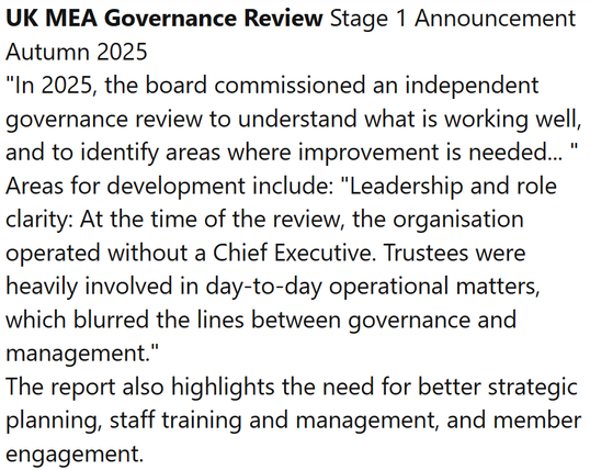 UK MEA Governance Review Stage 1 Announcement Autumn 2025
"In 2025, the board commissioned an independent governance review to understand what is working well, and to identify areas where improvement is needed... "
Areas for development include: "Leadership and role clarity: At the time of the review, the organisation operated without a Chief Executive. Trustees were heavily involved in day-to-day operational matters, which blurred the lines between governance and management."
The report also highlights the need for better strategic planning, staff training and management, and member engagement.