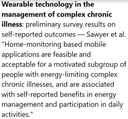 Wearable technology in the management of complex chronic illness: preliminary survey results on self-reported outcomes — Sawyer et al.
"Home-monitoring based mobile applications are feasible and acceptable for a motivated subgroup of people with energy-limiting complex chronic illnesses, and are associated with self-reported benefits in energy management and participation in daily activities."