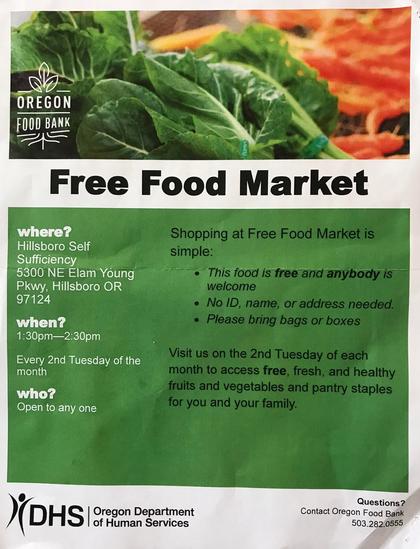 Oregon Food Bank 
Free Food Market 
Shopping at Free Food Market is simple: 
- This food is free and anybody is welcome 
- No ID, name, or address needed. 
- Please bring bags or boxes 
Visit us on the 2nd Tuesday of each month to access free, fresh and healthy fruits and vegetables and pantry staples for you and your family. 
where? 
Hillsboro Self Sufficiency 
5300 NE Elam Young Pkwy, Hillsboro, OR 97124 
when? 
1:30pm-2:30pm 
Every 2nd Tuesday of the month 
who? 
Open to any one 
DHS Oregon Department of Human Services 
Questions? 
Contact Oregon Food Bank 
503.282.0555