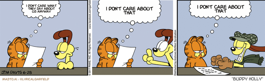 Original Garfield comic from June 28, 2017
Text replaced with lyrics from: Buddy Holly

Transcript:
• I Don't Care What They Say About Us Anyway
• I Don't Care About That
• I Don't Care About That


--------------
Original Text:
• Garfield:  "Dear Ask a Dog"...  "If you chase a car and catch it, what happens then?"  That is highly illegal, my friend.

The image depicts a three-panel comic strip titled "I Don't Care About That", featuring four cartoon characters including a cat, a dog, and a person. Each character is shown engaged in different activities such as reading a book, writing on a paper, and eating. The panels are arranged in a grid format, with each panel displaying the thoughts and actions of one or more characters, creating a humorous and eye-catching graphic.