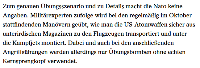 Zum genauen Übungsszenario und zu Details macht die Nato keine
Angaben. Militärexperten zufolge wird bei den regelmäßig im Oktober
stattfindenden Manövern geübt, wie man die US-Atomwaffen sicher aus
unterirdischen Magazinen zu den Flugzeugen transportiert und unter
die Kampfjets montiert. Dabei und auch bei den anschließenden
Angriffsübungen werden allerdings nur Übungsbomben ohne echten
Kernsprengkopf verwendet.