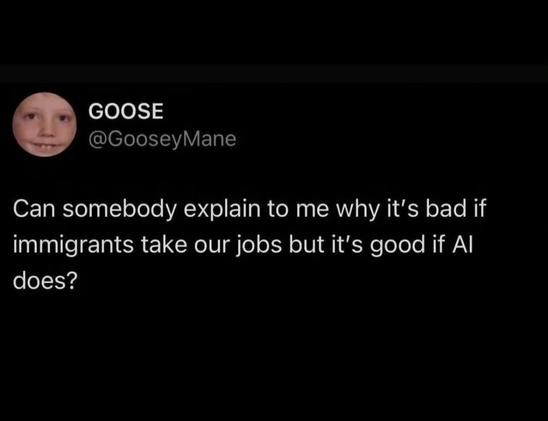 GOOSE
@GooseyMane

 
Can somebody explain to me why it's bad if immigrants take our jobs but it's good if Al does?