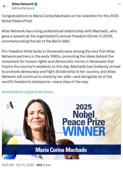 Xeet from @AtlasNetwork

Congratulations to Maria Corina Machado on her selection for the 2025 Nobel Peace Prize!

Atlas Network has a long professional relationship with Machado, who gave a speech at the organization's annual Freedom Dinner in 2009, commemorating the fall of the Berlin Wall.

Pro-freedom think tanks in Venezuela were among the very first Atlas Network partners in the early 1980s, promoting the ideas behind the movement for human rights and democratic norms in Venezuela that inspire the country's residents to this day. Machado has tirelessly strived to promote democracy and fight dictatorship in her country, and Atlas Network will continue to stand by her side -- and alongside all of the world's freedom's champions -- every step of the way.

atlasnetworg.org/articles/atlas...

Picture of a smiling Maria Corina Machado with tex on her said reading:
2025 Nobel Peace Prize Winner.
Her name is written underneath.
Timestamp of original tweet is 
5:53AM - Oct 11,2025 - 494 Views