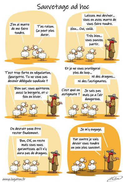 Des moutons se plaignent
- J'en ai marre de me faire tondre
- T'as raison. ça peut plus durer

Ils vont voir le berger
- Laissez moi deviner... Vous en avez marre de vous faire tondre.
- Heu... oui, voilà

- Très bien... vous pouvez partir.
- T'est trop fort Georgette, Tu veux pas devenir délégué syndicale ?

- Bien sur, vous quitterez aussi la bergerie, et le foin en hiver, et je ne vous protègerai plus du loup... Ni des dragons... ni de l'astigmatisme
- C'est quoi l'astigmatisme ? 
- Je sais pas mais ça a l'air dangereux.

- On devrait peux être rester finalement.
- Bon, OK, on reste mais vous nous garantissez qu'il n'y aura pas de dragons.

- Je m'y engage... par contre je vais devoir vous tondre un peu plus souvent.