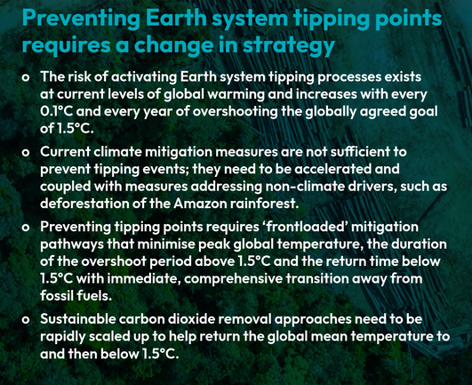 Preventing Earth system tipping points
requires a change in strategy

o The risk of activating Earth system tipping processes exists
at current levels of global warming and increases with every
0.1°C and every year of overshooting the globally agreed goal
of 1.5°C.

o Current climate mitigation measures are not sufficient to
prevent tipping events; they need to be accelerated and
coupled with measures addressing non-climate drivers, such as
deforestation of the Amazon rainforest.

o Preventing tipping points requires ‘frontloaded’ mitigation
pathways that minimise peak global temperature, the duration
of the overshoot period above 1.5°C and the return time below
1.5°C with immediate, comprehensive transition away from
fossil fuels.

o Sustainable carbon dioxide removal approaches need to be
rapidly scaled up to help return the global mean temperature to
and then below 1.5°C.