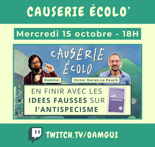 Visuel pour annoncer un live sur la chaîne Twitch de OamGui.

Haut de l’image :
Bandeau vert avec texte en lettres majuscules claires : « Causerie écolo' ». En dessous, encadré vert avec texte clair : « Mercredi 15 octobre - 18H ».

Centre de l’image :
Fond de paysage dessiné bleu-vert avec en grand en haut le titre manuscrit blanc : « Causerie Écolo ».
À gauche, photo d’OamGui avec un micro, identifié par une étiquette avec son pseudo.
À droite, photo de Victor Duran-Le Peuch avec une étiquette portant son nom.
En dessous, encadré clair avec le texte : « EN FINIR AVEC LES IDÉES FAUSSES SUR L’ANTISPÉCISME » écrit en vert foncé. À droite de cet encadré, une miniature de couverture du livre du même titre.

Bas de l’image :
Bandeau vert foncé avec le logo Twitch à gauche et l’adresse de la chaîne en lettres majuscules : « TWITCH.TV/OAMGUI ».