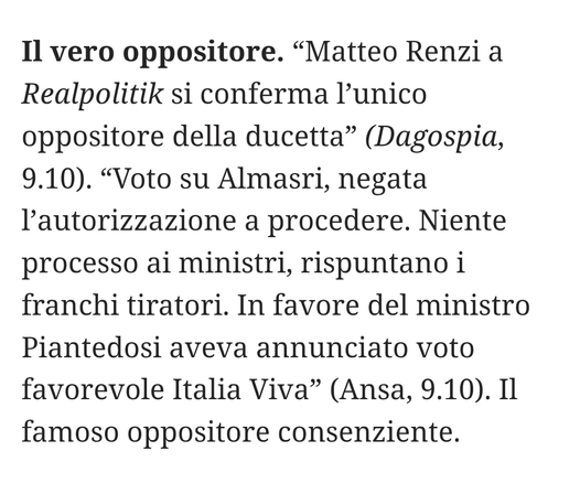 “Matteo Renzi a Realpolitik si conferma l'unico oppositore della ducetta" (Dagospia, 9.10).
"Voto su Almasri, negata l'autorizzazione a procedere. Niente processo ai ministri, rispuntano i franchi tiratori. In favore del ministro Piantedosi aveva annunciato voto favorevole Italia Viva" (Ansa, 9.10).

Il famoso oppositore consenziente.