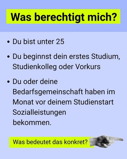 Was berechtigt mich? 
Du bist unter 25
Du beginnst dein erstes Studium, Studienkolleg oder Vrkurs
Du oder deine Bedarfsgemeinschaft haben im Monat vor deinem Studienstart Sozialleistungen bekommen
Was bedeutet das konkret? (Pfeil nach rechts)