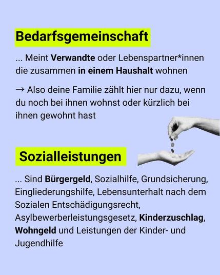 Bedarfsgemeinschaft meint Verwandte oder Lebenspartner*innen, die zusammen in einem Haushalt wohnen -> Also deine Familie zählt hier nur dazu, wenn du noch bei ihnen wohnst oder kürzlich bei ihnen gewohnt hast

Sozialleistungen sind bÜrgergeld, Sozialhilfe, Grundsicherung, Eingliederungshilfe, Lebensunterhalt nach dem Sozialen Entschädigungsrecht, Asylbewerberleistungsgesetz, Kinderzuschlag, Wohngeld und Leistungen der Kinder- und Jugendhilfe