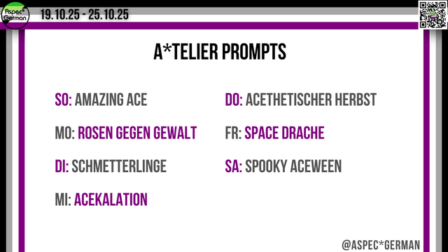 Das Bild zeigt eine Übersicht zu den “ATELIER PROMPTS” für die Ace Week 2025, die vom 19.10.25 bis 25.10.25 stattfindet. Am oberen Rand sind das Aspec German-Logo und der Zeitraum eingeblendet, rechts oben befindet sich ein kleiner QR-Code. Mittig steht groß der Titel “A*TELIER PROMPTS”. Darunter sind die Wochentage mit entsprechenden kreativen Themen aufgelistet, wobei einige Begriffe in Lila hervorgehoben sind. Die Themen lauten:
	•	SO: Amazing Ace
	•	MO: Rosen gegen Gewalt
	•	DI: Schmetterlinge
	•	MI: Acekalation
	•	DO: Acethetischer Herbst
	•	FR: Space Drache
	•	SA: Spooky Aceween
Rechts unten steht das Handle “@ASPEC*GERMAN”. Der Rand ist in Schwarz, Grau, Weiß und Lila gestaltet