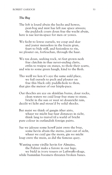 Robert Garioch
The Bog

The lyft is lourd abuin the hechs and howes,
peat-bog and mist hae left nae space atween;
the puddock cours doun frae the wecht abuin,
here is nae leevin-space for men or yowes.

We fecht to lowse oursels, we coup and skar
and joater menseless in the foazie grun,
feart to bide still, and fusionless to rin,
we plouter on, forfeuchan, through the haar.

We rax doun, seeking rock, wi feet grown nesh
frae clatchin in thae never-ending clarts,
ettlin to traipse on stanes, to thole their scarts,
and win to some green haugh, kind to the flesh.

Tho weill we ken it's aye the same auld place,
we fuil oursels to pech and plouter on
frae this black oily puddle-hole to thon,
that gies the meisor of our hirple-pace.

Our thochts are aye on skinklan burns, dour rocks,
clean waters we cuid loup frae stane to stane,
bricht in the sun or weet wi dounricht rain,
dazzlit wi licht and stoun'd by solid shocks.

But maist we think of gangin ither airts,
whaur we micht hae faur distances in sicht,
think lang to traivel til a warld of bricht
pure colour in outlandish foreign pairts.

Sae we jalouse some howff juist owre the brae,
some hevin abuin the sterns, juist out of sicht,
whaur we cuid gae the morn, gin we micht
loup owre the muin, as did the famous quey.

Wanting some yirdlie hevin for Almains,
the Fuhrer maks a furore in our lugs;
we bield in ivory touers or Luftwaffe-skugs,
while bummlan boomers threaten broken banes.