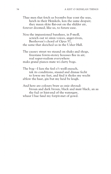 Thae men that fetch us boombs frae yont the seas,
heich in their Heinkels, ken the same despair;
they maun skite flat-out on the slidder air,
forever doomed, like us, to future ease.

Nou the impassioned banshees, in F-moll,
screich out wi siren voices, anger-riven,
Beethoven's chord of Opus 57,
the same that skeiched us in the Usher Hall.

The causey street we staund on shaks and shogs,
freestane fore-storey housses flee in air;
real super-realism everywhere
maks grand pianos mate wi clarty bogs.

The bog—I ken the feel o't weill eneuch,
tak its conditions, staund and dinnae fecht
to lowse my feet, and find it tholes my wecht
ablow the haar, gin but my heid be leugh.

And here are colours braw as onie shroud:
broun and dark broun, black and mair black, an aa
the fud or hint-end of the watergaw,
whaur I hae fand my forpit-met of gowd.