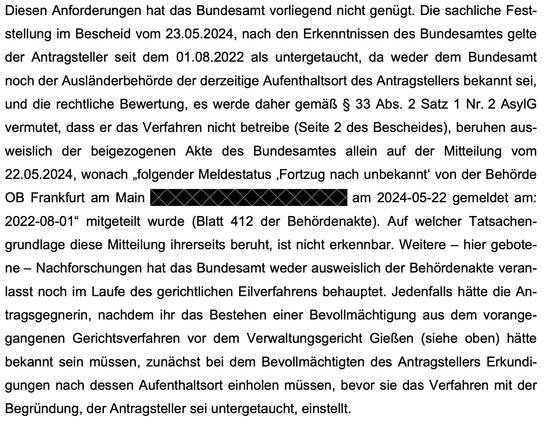 Diesen Anforderungen hat das Bundesamt vorliegend nicht genügt. Die sachliche Fest-
stellung im Bescheid vom 23.05.2024, nach den Erkenntnissen des Bundesamtes gelte
der Antragsteller seit dem 01.08.2022 als untergetaucht, da weder dem Bundesamt
noch der Ausländerbehörde der derzeitige Aufenthaltsort des Antragstellers bekannt sei,
und die rechtliche Bewertung, es werde daher gemäß § 33 Abs. 2 Satz 1 Nr. 2 AsylG
vermutet, dass er das Verfahren nicht betreibe (Seite 2 des Bescheides), beruhen aus-
weislich der beigezogenen Akte des Bundesamtes allein auf der Mitteilung vom
22.05.2024, wonach „folgender Meldestatus ‚Fortzug nach unbekannt‘ von der Behörde
OB Frankfurt am Main (Behördenkennzeichen 030400) am 2024-05-22 gemeldet am:
2022-08-01“ mitgeteilt wurde (Blatt 412 der Behördenakte). Auf welcher Tatsachen-
grundlage diese Mitteilung ihrerseits beruht, ist nicht erkennbar. Weitere – hier gebote-
ne – Nachforschungen hat das Bundesamt weder ausweislich der Behördenakte veran-
lasst noch im Laufe des gerichtlichen Eilverfahrens behauptet. Jedenfalls hätte die An-
tragsgegnerin, nachdem ihr das Bestehen einer Bevollmächtigung aus dem vorange-
gangenen Gerichtsverfahren vor dem Verwaltungsgericht Gießen (siehe oben) hätte
bekannt sein müssen, zunächst bei dem Bevollmächtigten des Antragstellers Erkundi-
gungen nach dessen Aufenthaltsort einholen müssen, bevor sie das Verfahren mit der
Begründung, der Antragsteller sei untergetaucht, einstellt.