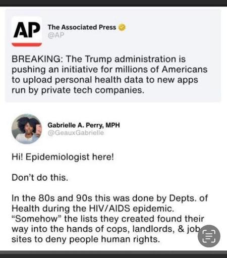 AP The Associated Press @AP BREAKING: The Trump administration is pushing an initiative for millions of Americans to upload personal health data to new apps run by private tech companies. Gabrielle A. Perry, MPH @Geaux Gabrielle Hi! Epidemiologist here! Don't do this. In the 80s and 90s this was done by Depts. of Health during the HIV/AIDS epidemic. "Somehow" the lists they created found their way into the hands of cops, landlords, & job r. sites to deny people human rights.