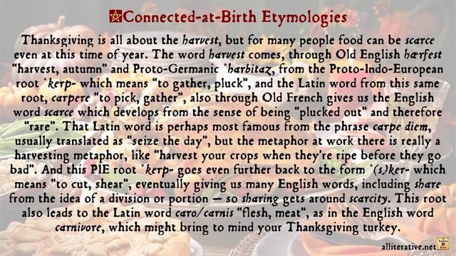 Thanksgiving is all about the harvest, but for many people food can be scarce even at this time of year. The word harvest comes, through Old English hærfest “harvest, autumn” and Proto-Germanic *harbitaz, from the Proto-Indo-European root *kerp- which means “to gather, pluck”, and the Latin word from this same root, carpere “to pick, gather”, also through Old French gives us the English word scarce which develops from the sense of being “plucked out” and therefore “rare”. That Latin word is perhaps most famous from the phrase carpe diem, usually translated as “seize the day”, but the metaphor at work there is really a harvesting metaphor, like “harvest your crops when they’re ripe before they go bad”. And this PIE root *kerp- goes even further back to the form *(s)ker- which means “to cut, shear”, eventually giving us many English words, including share from the idea of a division or portion — so sharing gets around scarcity. This root also leads to the Latin word caro/carnis “flesh, meat”, as in the English word carnivore, which might bring to mind your Thanksgiving turkey.