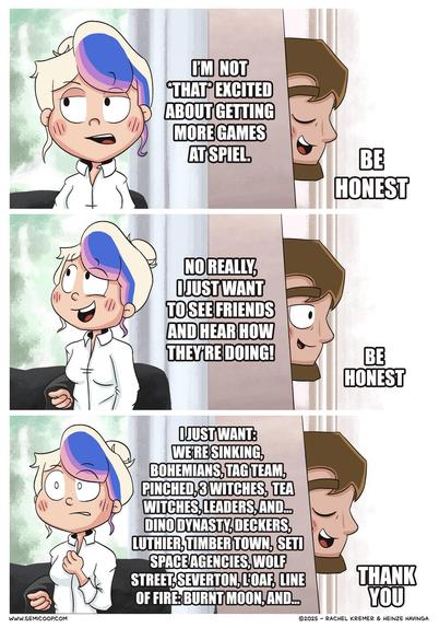 Comic based on the “Be honest / Thank you” David Beckham meme.

Panel 1: Rachel: “I’m not *that* excited about getting more games at Spiel.” Heinze peeks in from behind a wall and says, “Be honest.”

Panel 2: Rachel looks defensive and says: “No really, I just want to see friends and hear how they’re doing!” Heinze, still peeking, repeats: “Be honest.”

Panel 3: Rachel looks flustered and blurts out a long list of board games: “I just want: We’re Sinking, Bohemians, Tag Team, Pinched, 3 Witches, Tea Witches, Leaders, and… Dino Dynasty, Deckers, Luthier, Timber Town, SETI Space Agencies, Wolf Street, Severton, L’Oaf, Line of Fire: Burnt Moon, and…” Heinze, now satisfied, says, “Thank you.”