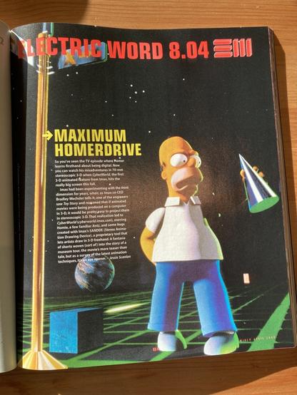 An article from wired mag with homer in 3d:

Maximum HOMERDRIVE
So you've seen the TV episode where Homer learns firsthand about being digital. Now you can watch his misadventures in 70-mm stereoscopic 3-D when CyberWorld, the first
3-D animated feature from Imax, hits the really big screen this fall.
Imax had been experimenting with the third dimension for years, when, as Imax co-CEO Bradley Wechsler tells it, one of the engineers saw Toy Story and reasoned that if animated movies were being produced on a computer in 3-D, it would be pretty easy to project them in stereoscopic 3-D. That realization led to CyberWorld (cyberworld.imax.com), starring Homie, a few familiar Antz, and some bugs created with Imax's SANDDE (Stereo Animation Drawing Device), a proprietary tool that lets artists draw in 3-D freehand. A fantasia of shorts woven (sort of) into the story of a museum tour, the movie's more teaser than tale, but as a survey of the latest animation techniques, it's an eye opener.

Jessie Scanlon